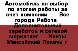 Автомобиль на выбор -по итогам работы за счет компании!!! - Все города Работа » Дополнительный заработок и сетевой маркетинг   . Ханты-Мансийский,Покачи г.